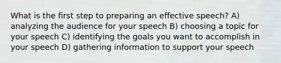 What is the first step to preparing an effective speech? A) analyzing the audience for your speech B) choosing a topic for your speech C) identifying the goals you want to accomplish in your speech D) gathering information to support your speech