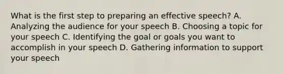 What is the first step to preparing an effective speech? A. Analyzing the audience for your speech B. Choosing a topic for your speech C. Identifying the goal or goals you want to accomplish in your speech D. Gathering information to support your speech