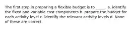 The first step in preparing a flexible budget is to _____. a. identify the fixed and variable cost components b. prepare the budget for each activity level c. identify the relevant activity levels d. None of these are correct.