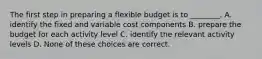 The first step in preparing a flexible budget is to ________. A. identify the fixed and variable cost components B. prepare the budget for each activity level C. identify the relevant activity levels D. None of these choices are correct.