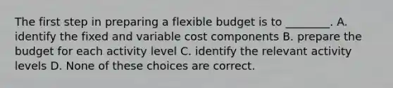 The first step in preparing a flexible budget is to ________. A. identify the fixed and variable cost components B. prepare the budget for each activity level C. identify the relevant activity levels D. None of these choices are correct.