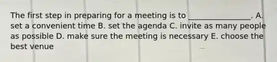 The first step in preparing for a meeting is to​ ________________. A. set a convenient time B. set the agenda C. invite as many people as possible D. make sure the meeting is necessary E. choose the best venue