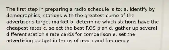 The first step in preparing a radio schedule is to: a. identify by demographics, stations with the greatest cume of the advertiser's target market b. determine which stations have the cheapest rates c. select the best ROS plan d. gather up several different station's rate cards for comparison e. set the advertising budget in terms of reach and frequency