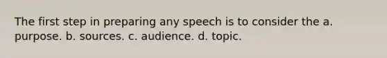 The first step in preparing any speech is to consider the a. purpose. b. sources. c. audience. d. topic.