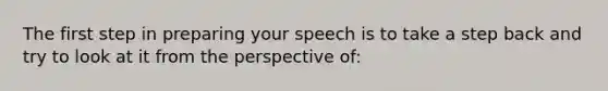 The first step in preparing your speech is to take a step back and try to look at it from the perspective of: