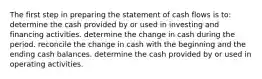 The first step in preparing the statement of cash flows is to: determine the cash provided by or used in investing and financing activities. determine the change in cash during the period. reconcile the change in cash with the beginning and the ending cash balances. determine the cash provided by or used in operating activities.