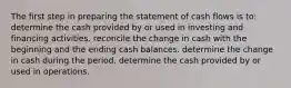 The first step in preparing the statement of cash flows is to: determine the cash provided by or used in investing and financing activities. reconcile the change in cash with the beginning and the ending cash balances. determine the change in cash during the period. determine the cash provided by or used in operations.