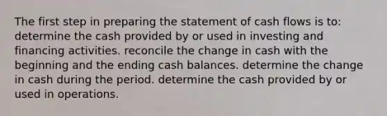 The first step in preparing the statement of cash flows is to: determine the cash provided by or used in investing and financing activities. reconcile the change in cash with the beginning and the ending cash balances. determine the change in cash during the period. determine the cash provided by or used in operations.