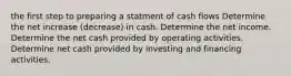 the first step to preparing a statment of cash flows Determine the net increase (decrease) in cash. Determine the net income. Determine the net cash provided by operating activities. Determine net cash provided by investing and financing activities.