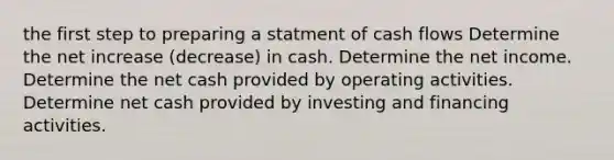 the first step to preparing a statment of cash flows Determine the net increase (decrease) in cash. Determine the net income. Determine the net cash provided by operating activities. Determine net cash provided by investing and financing activities.