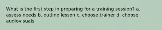 What is the first step in preparing for a training session? a. assess needs b. outline lesson c. choose trainer d. choose audiovisuals