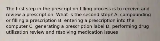 The first step in the prescription filling process is to receive and review a prescription. What is the second step? A. compounding or filling a prescription B. entering a prescription into the computer C. generating a prescription label D. performing drug utilization review and resolving medication issues