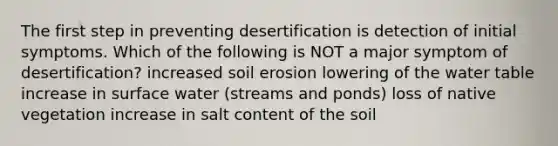 The first step in preventing desertification is detection of initial symptoms. Which of the following is NOT a major symptom of desertification? increased soil erosion lowering of <a href='https://www.questionai.com/knowledge/kra6qgcwqy-the-water-table' class='anchor-knowledge'>the water table</a> increase in surface water (streams and ponds) loss of native vegetation increase in salt content of the soil