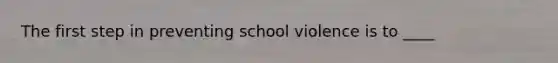 The first step in preventing school violence is to ____