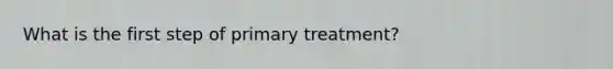 What is the first step of primary treatment?