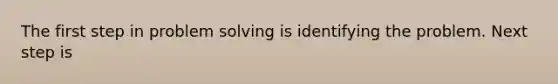 The first step in problem solving is identifying the problem. Next step is