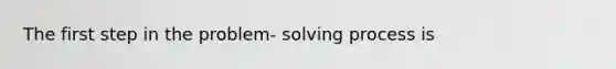 The first step in the problem- solving process is