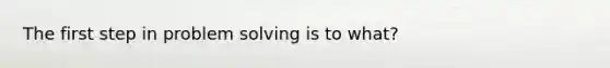 The first step in problem solving is to what?