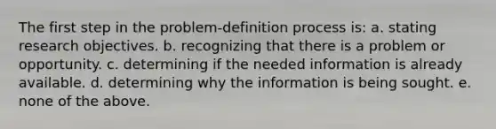 The first step in the problem-definition process is: a. stating research objectives. b. recognizing that there is a problem or opportunity. c. determining if the needed information is already available. d. determining why the information is being sought. e. none of the above.