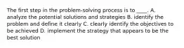 The first step in the problem-solving process is to ____. A. analyze the potential solutions and strategies B. identify the problem and define it clearly C. clearly identify the objectives to be achieved D. implement the strategy that appears to be the best solution