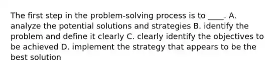 The first step in the problem-solving process is to ____. A. analyze the potential solutions and strategies B. identify the problem and define it clearly C. clearly identify the objectives to be achieved D. implement the strategy that appears to be the best solution