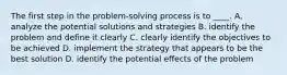 The first step in the problem-solving process is to ____. A. analyze the potential solutions and strategies B. identify the problem and define it clearly C. clearly identify the objectives to be achieved D. implement the strategy that appears to be the best solution D. identify the potential effects of the problem