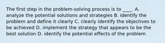 The first step in the problem-solving process is to ____. A. analyze the potential solutions and strategies B. identify the problem and define it clearly C. clearly identify the objectives to be achieved D. implement the strategy that appears to be the best solution D. identify the potential effects of the problem