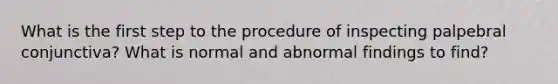 What is the first step to the procedure of inspecting palpebral conjunctiva? What is normal and abnormal findings to find?