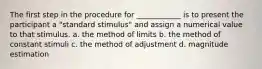 The first step in the procedure for ____________ is to present the participant a "standard stimulus" and assign a numerical value to that stimulus. a. the method of limits b. the method of constant stimuli c. the method of adjustment d. magnitude estimation