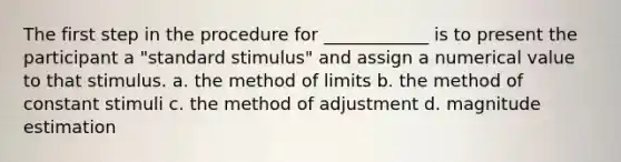 The first step in the procedure for ____________ is to present the participant a "standard stimulus" and assign a numerical value to that stimulus. a. the method of limits b. the method of constant stimuli c. the method of adjustment d. magnitude estimation