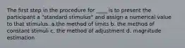 The first step in the procedure for ____ is to present the participant a "standard stimulus" and assign a numerical value to that stimulus. a.the method of limits b. the method of constant stimuli c. the method of adjustment d. magnitude estimation