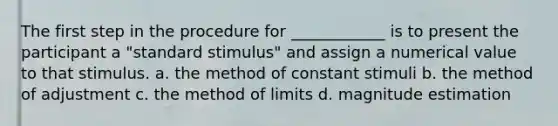 The first step in the procedure for ____________ is to present the participant a "standard stimulus" and assign a numerical value to that stimulus. a. the method of constant stimuli b. the method of adjustment c. the method of limits d. magnitude estimation