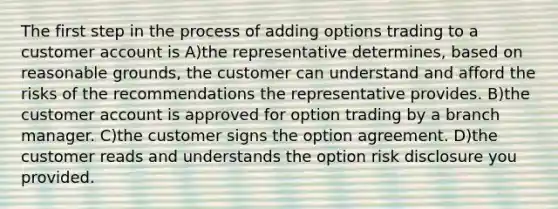 The first step in the process of adding options trading to a customer account is A)the representative determines, based on reasonable grounds, the customer can understand and afford the risks of the recommendations the representative provides. B)the customer account is approved for option trading by a branch manager. C)the customer signs the option agreement. D)the customer reads and understands the option risk disclosure you provided.