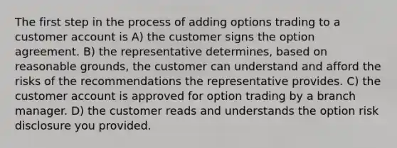 The first step in the process of adding options trading to a customer account is A) the customer signs the option agreement. B) the representative determines, based on reasonable grounds, the customer can understand and afford the risks of the recommendations the representative provides. C) the customer account is approved for option trading by a branch manager. D) the customer reads and understands the option risk disclosure you provided.