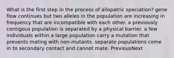 What is the first step in the process of allopatric speciation? gene flow continues but two alleles in the population are increasing in frequency that are incompatible with each other. a previously contigous population is separated by a physical barrier. a few individuals within a large population carry a mutation that prevents mating with non-mutants. separate populations come in to secondary contact and cannot mate. PreviousNext