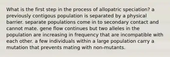 What is the first step in the process of allopatric speciation? a previously contigous population is separated by a physical barrier. separate populations come in to secondary contact and cannot mate. gene flow continues but two alleles in the population are increasing in frequency that are incompatible with each other. a few individuals within a large population carry a mutation that prevents mating with non-mutants.