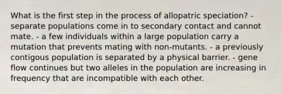 What is the first step in the process of allopatric speciation? - separate populations come in to secondary contact and cannot mate. - a few individuals within a large population carry a mutation that prevents mating with non-mutants. - a previously contigous population is separated by a physical barrier. - gene flow continues but two alleles in the population are increasing in frequency that are incompatible with each other.