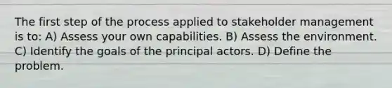 The first step of the process applied to stakeholder management is to: A) Assess your own capabilities. B) Assess the environment. C) Identify the goals of the principal actors. D) Define the problem.