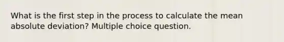 What is the first step in the process to calculate the mean absolute deviation? Multiple choice question.