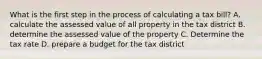 What is the first step in the process of calculating a tax bill? A. calculate the assessed value of all property in the tax district B. determine the assessed value of the property C. Determine the tax rate D. prepare a budget for the tax district