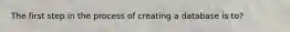 The first step in the process of creating a database is to?
