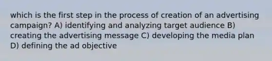 which is the first step in the process of creation of an advertising campaign? A) identifying and analyzing target audience B) creating the advertising message C) developing the media plan D) defining the ad objective