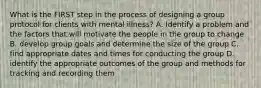 What is the FIRST step in the process of designing a group protocol for clients with mental illness? A. Identify a problem and the factors that will motivate the people in the group to change B. develop group goals and determine the size of the group C. find appropriate dates and times for conducting the group D. identify the appropriate outcomes of the group and methods for tracking and recording them