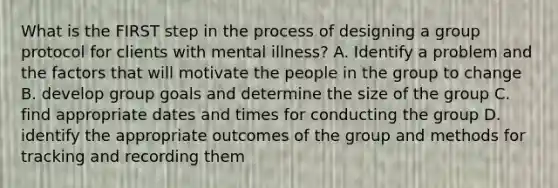 What is the FIRST step in the process of designing a group protocol for clients with mental illness? A. Identify a problem and the factors that will motivate the people in the group to change B. develop group goals and determine the size of the group C. find appropriate dates and times for conducting the group D. identify the appropriate outcomes of the group and methods for tracking and recording them