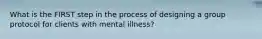 What is the FIRST step in the process of designing a group protocol for clients with mental illness?