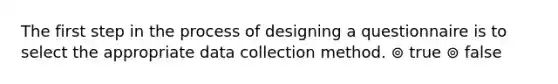 The first step in the process of designing a questionnaire is to select the appropriate data collection method. ⊚ true ⊚ false