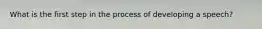 What is the first step in the process of developing a speech?