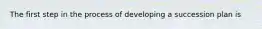 The first step in the process of developing a succession plan is
