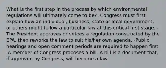 What is the first step in the process by which environmental regulations will ultimately come to be? -Congress must first explain how an individual, business, state or local government, or others might follow a particular law at this critical first stage. -The President approves or vetoes a regulation constructed by the EPA, then reworks the law to suit his/her own agenda. -Public hearings and open comment periods are required to happen first. -A member of Congress proposes a bill. A bill is a document that, if approved by Congress, will become a law.