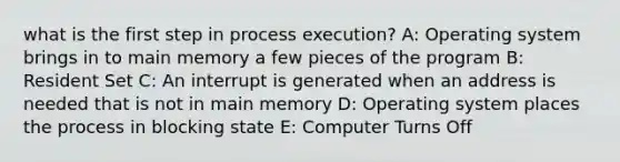 what is the first step in process execution? A: Operating system brings in to main memory a few pieces of the program B: Resident Set C: An interrupt is generated when an address is needed that is not in main memory D: Operating system places the process in blocking state E: Computer Turns Off